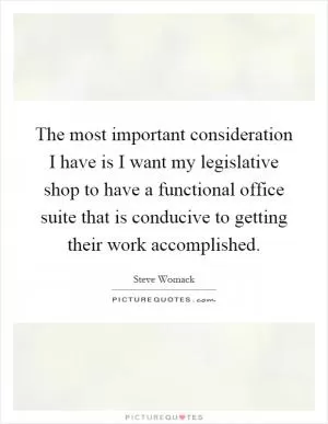 The most important consideration I have is I want my legislative shop to have a functional office suite that is conducive to getting their work accomplished Picture Quote #1