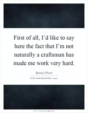 First of all, I’d like to say here the fact that I’m not naturally a craftsman has made me work very hard Picture Quote #1