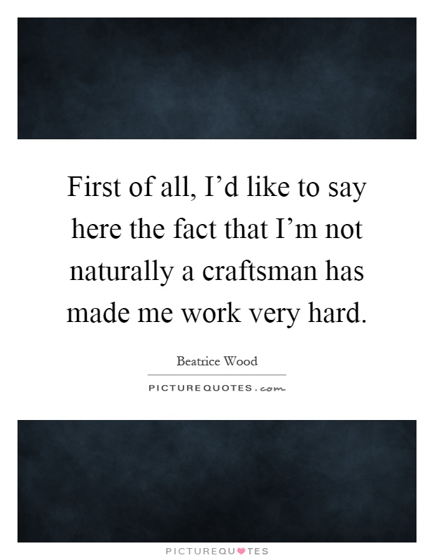First of all, I'd like to say here the fact that I'm not naturally a craftsman has made me work very hard Picture Quote #1