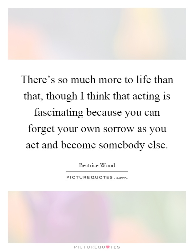 There's so much more to life than that, though I think that acting is fascinating because you can forget your own sorrow as you act and become somebody else Picture Quote #1