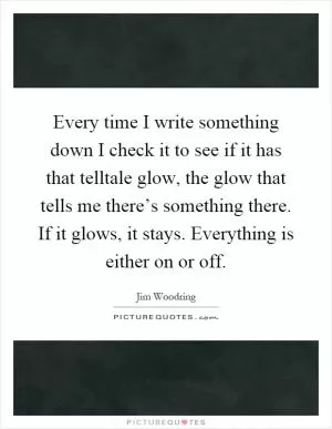 Every time I write something down I check it to see if it has that telltale glow, the glow that tells me there’s something there. If it glows, it stays. Everything is either on or off Picture Quote #1