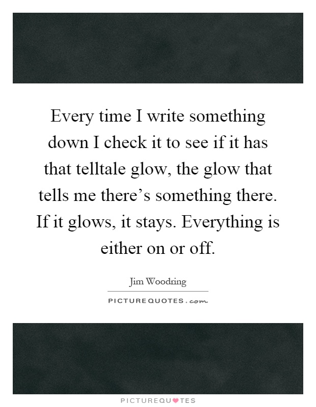 Every time I write something down I check it to see if it has that telltale glow, the glow that tells me there's something there. If it glows, it stays. Everything is either on or off Picture Quote #1