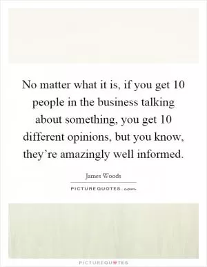 No matter what it is, if you get 10 people in the business talking about something, you get 10 different opinions, but you know, they’re amazingly well informed Picture Quote #1