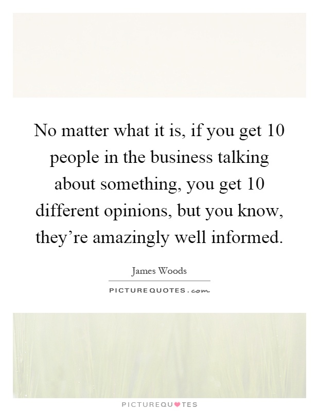 No matter what it is, if you get 10 people in the business talking about something, you get 10 different opinions, but you know, they're amazingly well informed Picture Quote #1