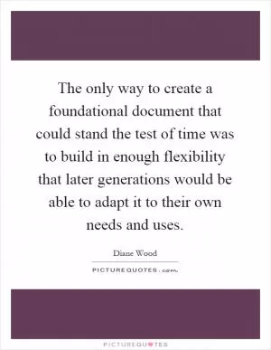 The only way to create a foundational document that could stand the test of time was to build in enough flexibility that later generations would be able to adapt it to their own needs and uses Picture Quote #1