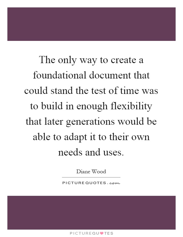 The only way to create a foundational document that could stand the test of time was to build in enough flexibility that later generations would be able to adapt it to their own needs and uses Picture Quote #1
