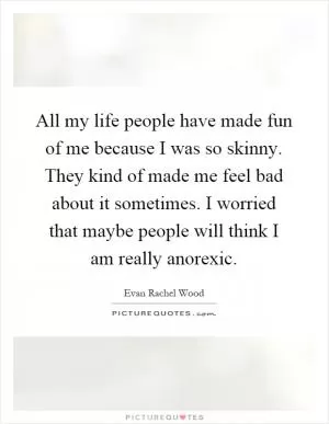 All my life people have made fun of me because I was so skinny. They kind of made me feel bad about it sometimes. I worried that maybe people will think I am really anorexic Picture Quote #1