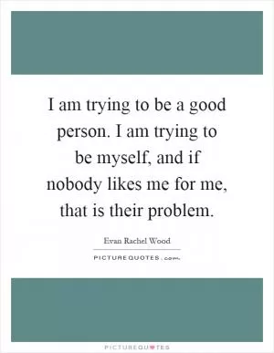 I am trying to be a good person. I am trying to be myself, and if nobody likes me for me, that is their problem Picture Quote #1