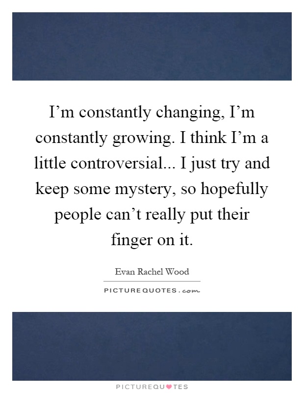 I'm constantly changing, I'm constantly growing. I think I'm a little controversial... I just try and keep some mystery, so hopefully people can't really put their finger on it Picture Quote #1
