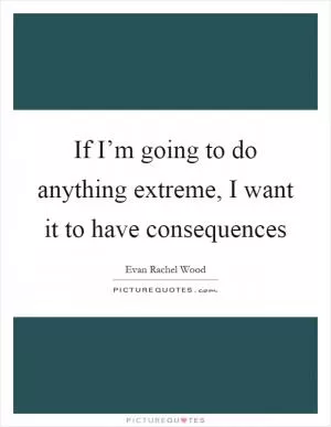 If I’m going to do anything extreme, I want it to have consequences Picture Quote #1