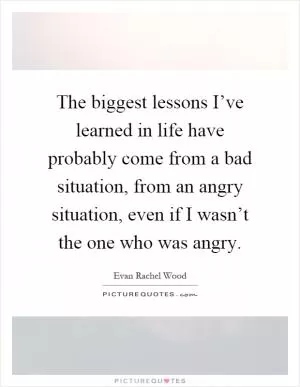 The biggest lessons I’ve learned in life have probably come from a bad situation, from an angry situation, even if I wasn’t the one who was angry Picture Quote #1