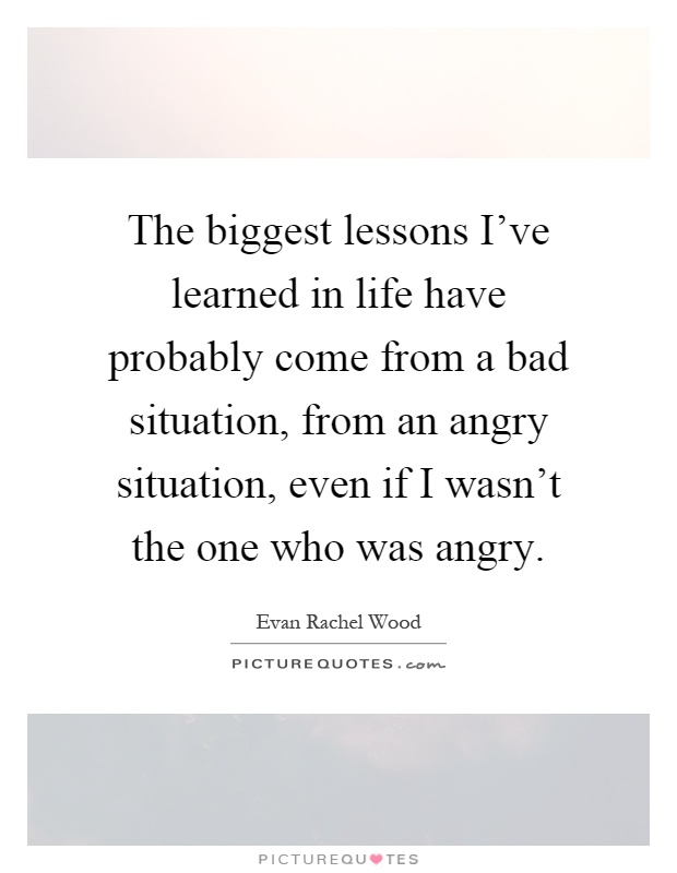 The biggest lessons I've learned in life have probably come from a bad situation, from an angry situation, even if I wasn't the one who was angry Picture Quote #1