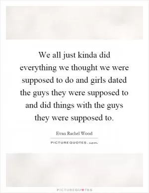 We all just kinda did everything we thought we were supposed to do and girls dated the guys they were supposed to and did things with the guys they were supposed to Picture Quote #1