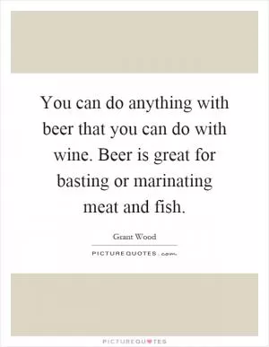 You can do anything with beer that you can do with wine. Beer is great for basting or marinating meat and fish Picture Quote #1