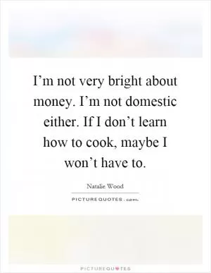 I’m not very bright about money. I’m not domestic either. If I don’t learn how to cook, maybe I won’t have to Picture Quote #1