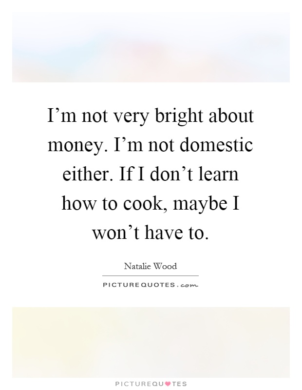 I'm not very bright about money. I'm not domestic either. If I don't learn how to cook, maybe I won't have to Picture Quote #1