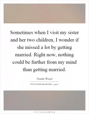 Sometimes when I visit my sister and her two children, I wonder if she missed a lot by getting married. Right now, nothing could be further from my mind than getting married Picture Quote #1