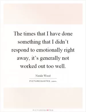The times that I have done something that I didn’t respond to emotionally right away, it’s generally not worked out too well Picture Quote #1