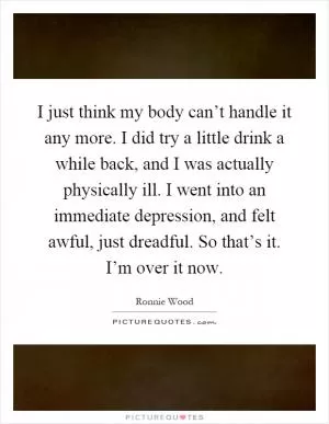 I just think my body can’t handle it any more. I did try a little drink a while back, and I was actually physically ill. I went into an immediate depression, and felt awful, just dreadful. So that’s it. I’m over it now Picture Quote #1