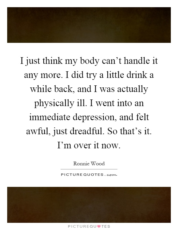 I just think my body can't handle it any more. I did try a little drink a while back, and I was actually physically ill. I went into an immediate depression, and felt awful, just dreadful. So that's it. I'm over it now Picture Quote #1