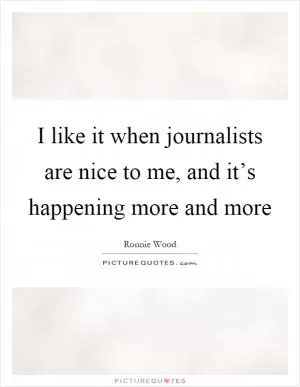 I like it when journalists are nice to me, and it’s happening more and more Picture Quote #1