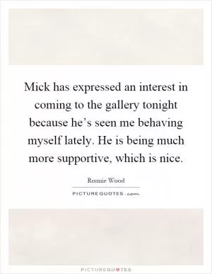 Mick has expressed an interest in coming to the gallery tonight because he’s seen me behaving myself lately. He is being much more supportive, which is nice Picture Quote #1
