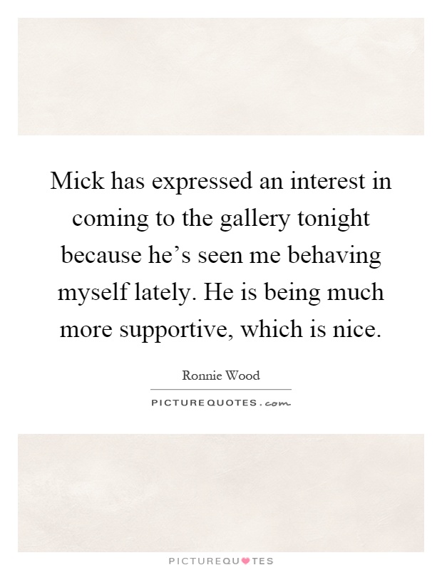 Mick has expressed an interest in coming to the gallery tonight because he's seen me behaving myself lately. He is being much more supportive, which is nice Picture Quote #1