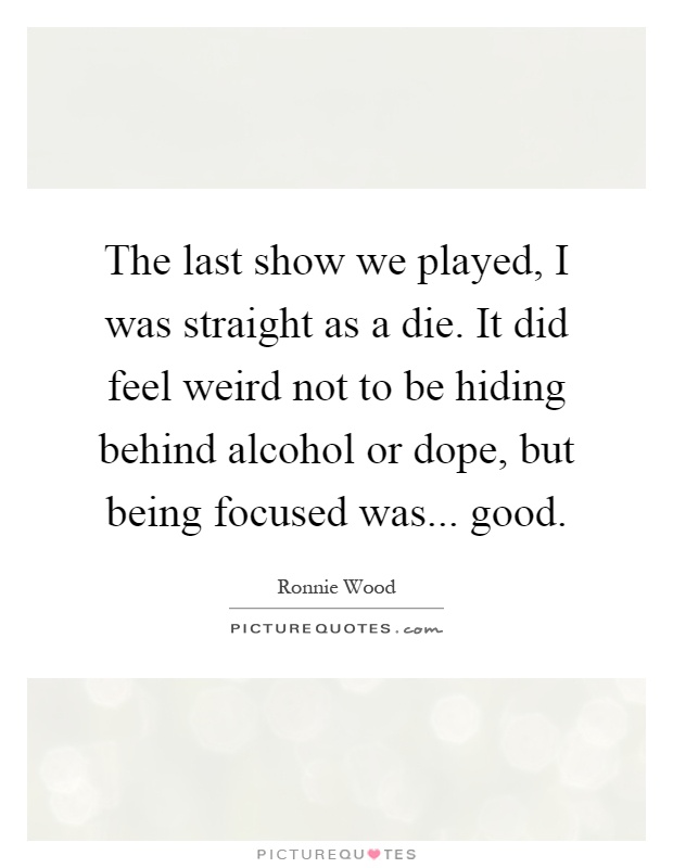 The last show we played, I was straight as a die. It did feel weird not to be hiding behind alcohol or dope, but being focused was... good Picture Quote #1