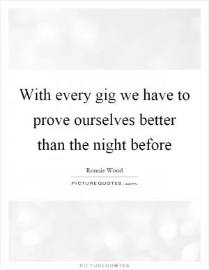 With every gig we have to prove ourselves better than the night before Picture Quote #1