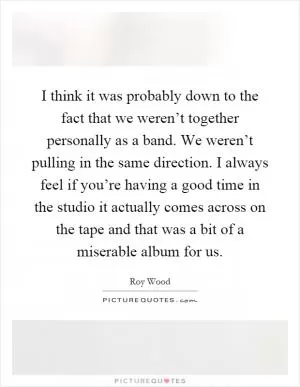 I think it was probably down to the fact that we weren’t together personally as a band. We weren’t pulling in the same direction. I always feel if you’re having a good time in the studio it actually comes across on the tape and that was a bit of a miserable album for us Picture Quote #1