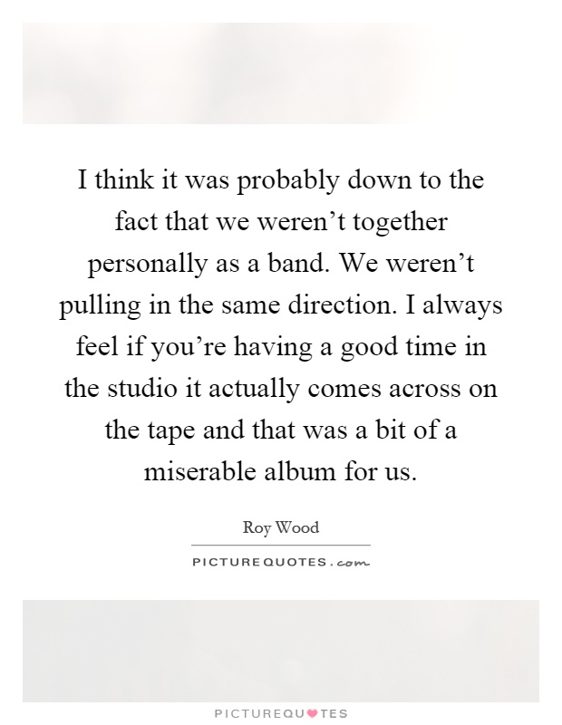 I think it was probably down to the fact that we weren't together personally as a band. We weren't pulling in the same direction. I always feel if you're having a good time in the studio it actually comes across on the tape and that was a bit of a miserable album for us Picture Quote #1