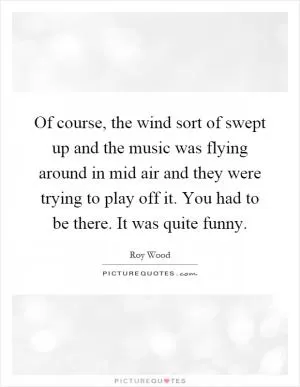 Of course, the wind sort of swept up and the music was flying around in mid air and they were trying to play off it. You had to be there. It was quite funny Picture Quote #1