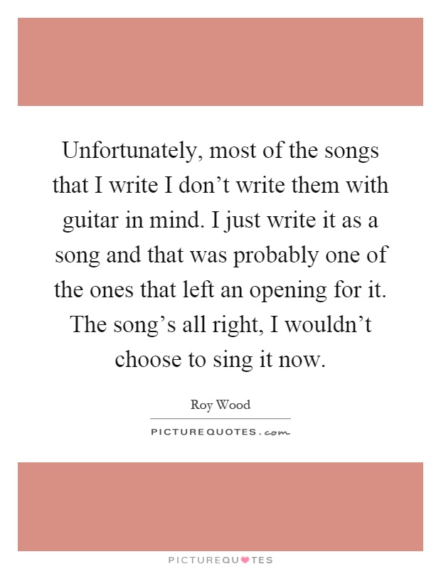 Unfortunately, most of the songs that I write I don't write them with guitar in mind. I just write it as a song and that was probably one of the ones that left an opening for it. The song's all right, I wouldn't choose to sing it now Picture Quote #1
