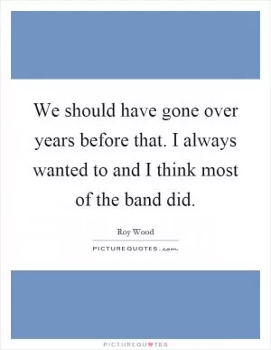 We should have gone over years before that. I always wanted to and I think most of the band did Picture Quote #1