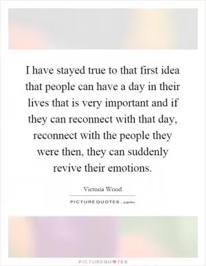 I have stayed true to that first idea that people can have a day in their lives that is very important and if they can reconnect with that day, reconnect with the people they were then, they can suddenly revive their emotions Picture Quote #1