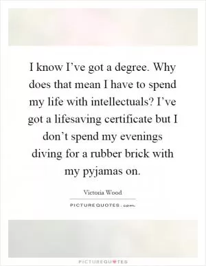 I know I’ve got a degree. Why does that mean I have to spend my life with intellectuals? I’ve got a lifesaving certificate but I don’t spend my evenings diving for a rubber brick with my pyjamas on Picture Quote #1