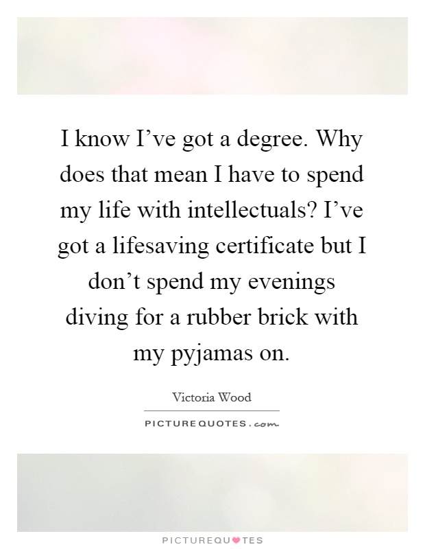 I know I've got a degree. Why does that mean I have to spend my life with intellectuals? I've got a lifesaving certificate but I don't spend my evenings diving for a rubber brick with my pyjamas on Picture Quote #1