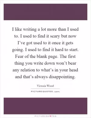 I like writing a lot more than I used to. I used to find it scary but now I’ve got used to it once it gets going. I used to find it hard to start. Fear of the blank page. The first thing you write down won’t bear any relation to what’s in your head and that’s always disappointing Picture Quote #1