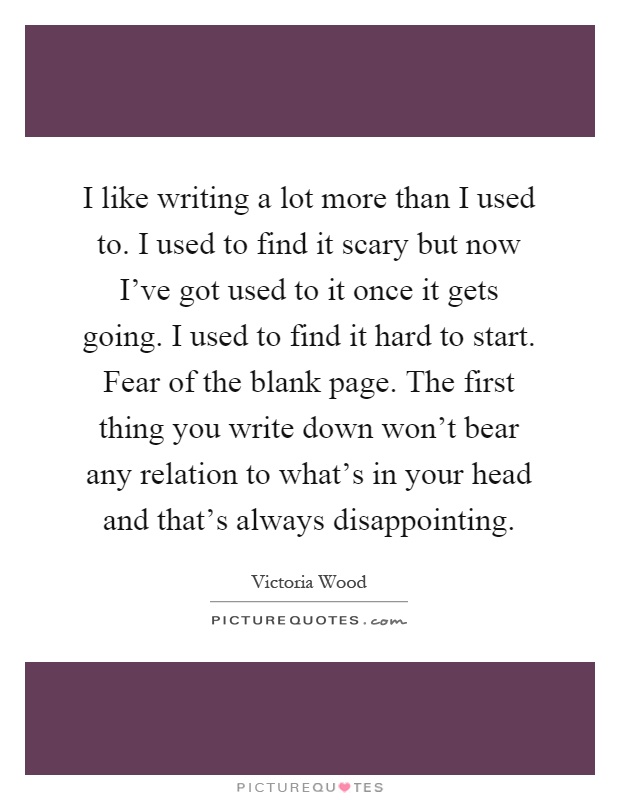 I like writing a lot more than I used to. I used to find it scary but now I've got used to it once it gets going. I used to find it hard to start. Fear of the blank page. The first thing you write down won't bear any relation to what's in your head and that's always disappointing Picture Quote #1