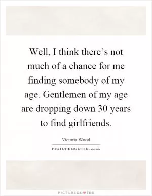 Well, I think there’s not much of a chance for me finding somebody of my age. Gentlemen of my age are dropping down 30 years to find girlfriends Picture Quote #1