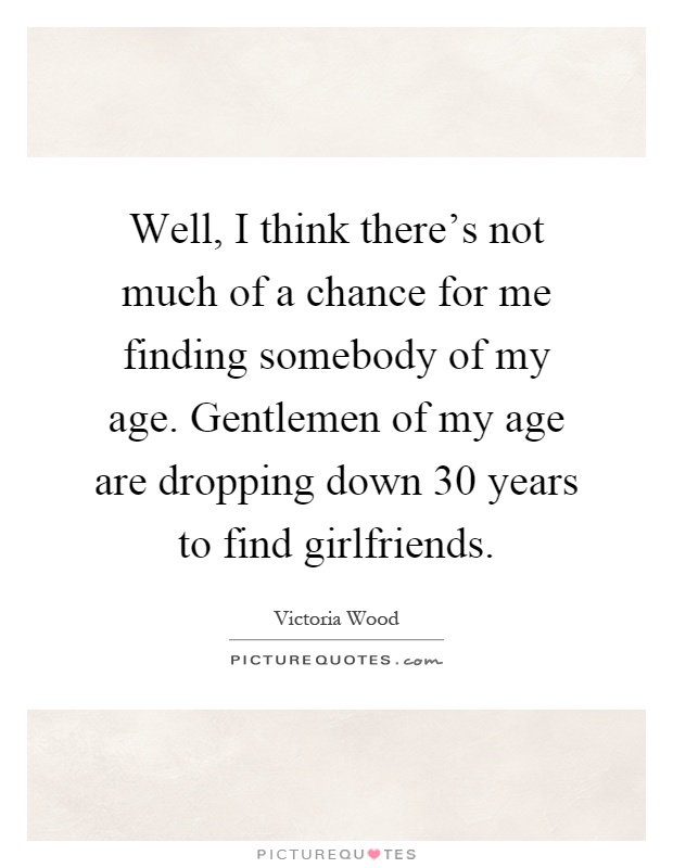 Well, I think there's not much of a chance for me finding somebody of my age. Gentlemen of my age are dropping down 30 years to find girlfriends Picture Quote #1