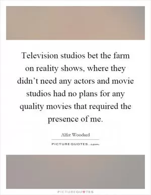Television studios bet the farm on reality shows, where they didn’t need any actors and movie studios had no plans for any quality movies that required the presence of me Picture Quote #1