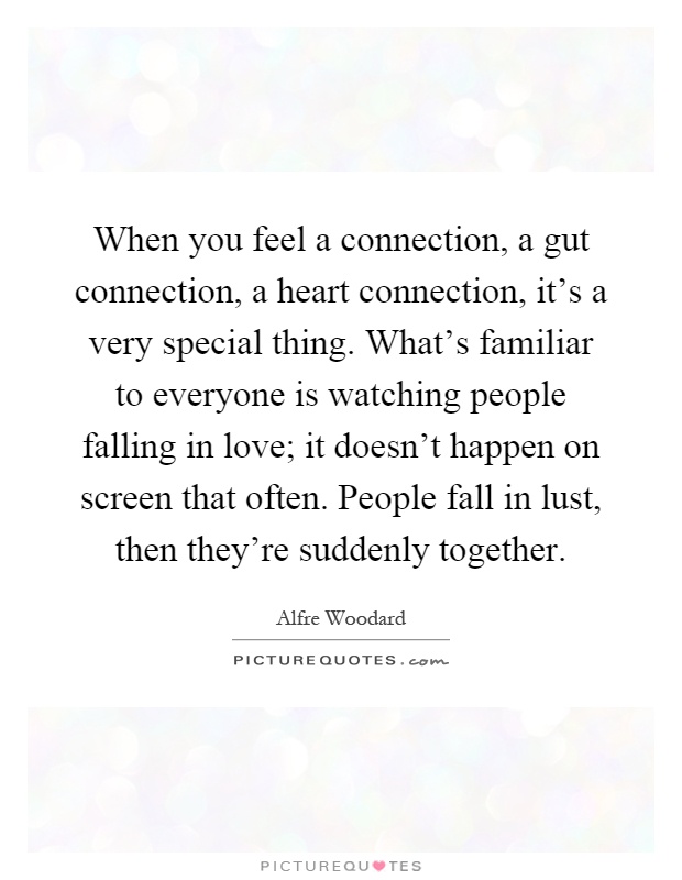 When you feel a connection, a gut connection, a heart connection, it's a very special thing. What's familiar to everyone is watching people falling in love; it doesn't happen on screen that often. People fall in lust, then they're suddenly together Picture Quote #1