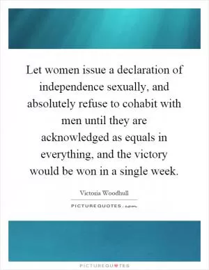 Let women issue a declaration of independence sexually, and absolutely refuse to cohabit with men until they are acknowledged as equals in everything, and the victory would be won in a single week Picture Quote #1