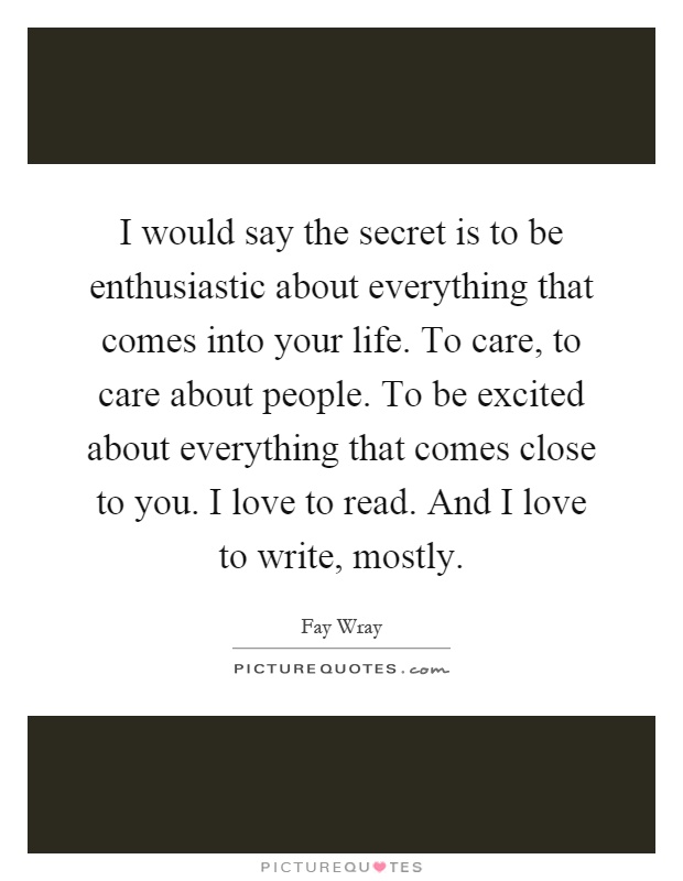 I would say the secret is to be enthusiastic about everything that comes into your life. To care, to care about people. To be excited about everything that comes close to you. I love to read. And I love to write, mostly Picture Quote #1