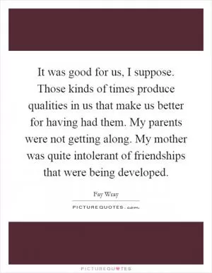 It was good for us, I suppose. Those kinds of times produce qualities in us that make us better for having had them. My parents were not getting along. My mother was quite intolerant of friendships that were being developed Picture Quote #1