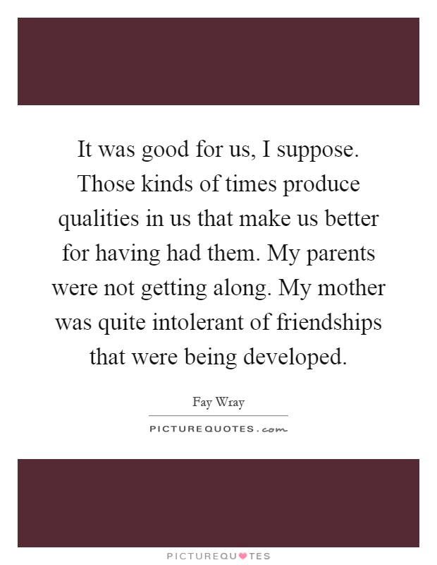 It was good for us, I suppose. Those kinds of times produce qualities in us that make us better for having had them. My parents were not getting along. My mother was quite intolerant of friendships that were being developed Picture Quote #1