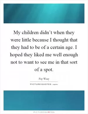 My children didn’t when they were little because I thought that they had to be of a certain age. I hoped they liked me well enough not to want to see me in that sort of a spot Picture Quote #1
