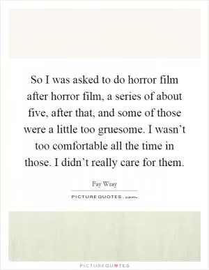 So I was asked to do horror film after horror film, a series of about five, after that, and some of those were a little too gruesome. I wasn’t too comfortable all the time in those. I didn’t really care for them Picture Quote #1
