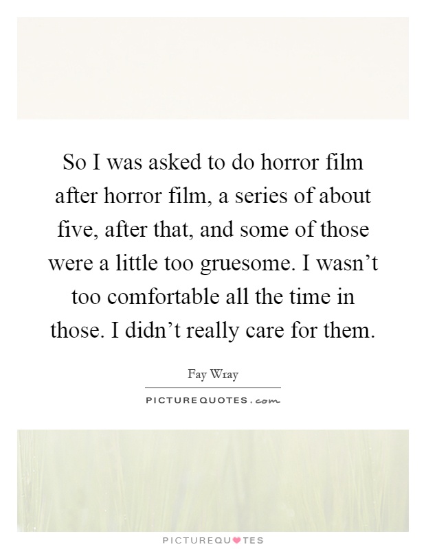 So I was asked to do horror film after horror film, a series of about five, after that, and some of those were a little too gruesome. I wasn't too comfortable all the time in those. I didn't really care for them Picture Quote #1